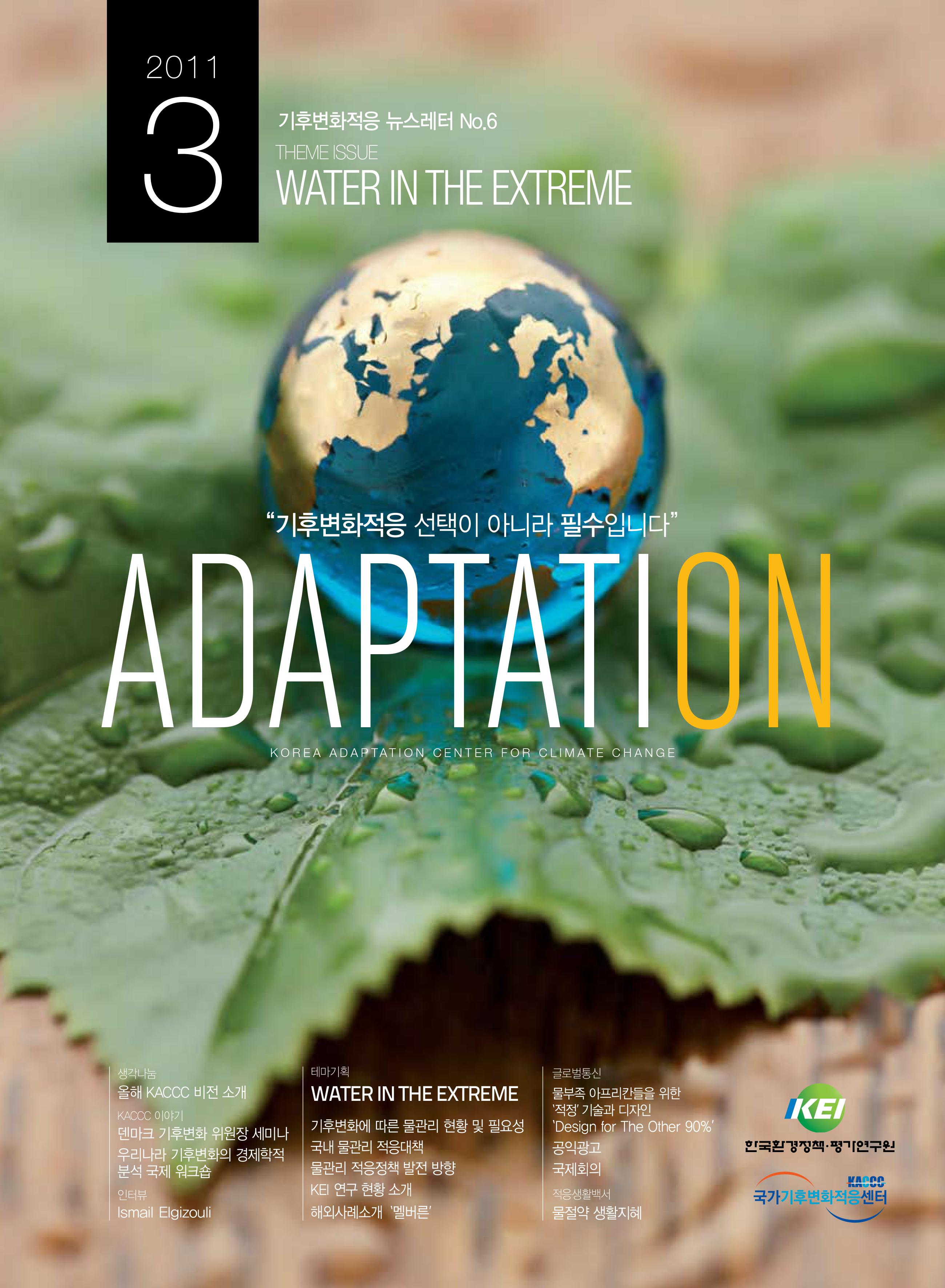 2011.3 기후변화적응 뉴스레터 No.6 THEME ISSUE WATER IN THE EXTREME 기후변화적응 선택이 아니라 필수입니다. ADAPTATION KOREA ADAPTATION CENTER FOR CLIMATE CHANGE 생각나눔 올해 KACCC 비전 소개 KACCC 이야기 덴만크 기후변화 위원장 세미나 우리나라 기후변화의 경제학적 분석 국제 워크숍 인터뷰 Ismail Elgizouli 테마기획 WATER IN THE EXTREME 기후변화에 따른 물관리 현황 및 필요성 국내 물관리 적응대책 물관리 적응정책 발전 방향 KEI 연구 현황 소개 해외사례소개 '멜버른' 글로벌통신 물부족 아프리칸들을 위한 '적정' 기술과 디자인 'Design for The Other 90%' 공익광고 국제회의 적응생활백서 물절약 생활지혜 KEI 한국환경정책 평가연구원 KACCC 국가기후변화적응센터