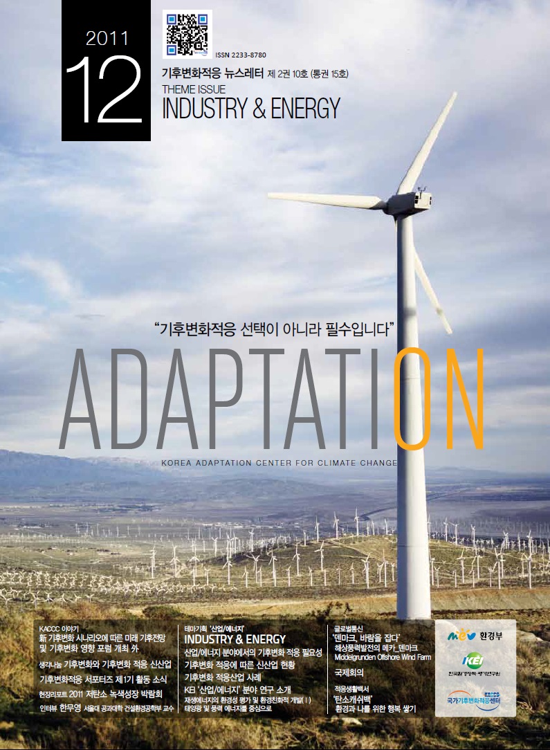 2011.12 ISSN 2233-8780 기후변화적응 뉴스레터 제 2권 10호 (통권 15호) THEME ISSUE INDUSTRY & ENERGY '기후변화적응 선택이 아니라 필수입니다.' ADAPTATION KOREAADAPTATION CENTER FOR CLIMATE CHANGE KACCC 이야기 新 기후변화 시나리오에 따른 미래 기후전망 및 기후변화 영향 포럼 개최 外 생각나눔 기후변화와 기후변화 적응 신산업 기후변화적응 서포터즈 제1기 활동 소식 현장리포트 2011 저탄소 녹색성장 박람회 인터뷰 한무영 서울대 공과대학 건설환경공학부 교수 테마기확 '산업/에너지' INDUSTRY & ENERGY 산업/에너지 분양에서의 기후변화 적응 필요성 기후변화 적응에 따른 신산업 현황 기후변화 적응산업 사례 KEI '산업/에너지' 분야 연구 소개 재생에너지의 환경성 평가 및 환경친화적 개발(1) 태양광 및 풍력 에너지를 중심으로 글로벌통신 '덴마크, 바람을 잡다' 해상풍력발전의 메카_덴마크 Middelgrunden Offshore Wind Farm 국제회의 적응생활백서 '탄소캐쉬백' 환경과 나를 위한 행복 쌓기 환경부 한국환경경책평가연구원 국가기후변화적응센터