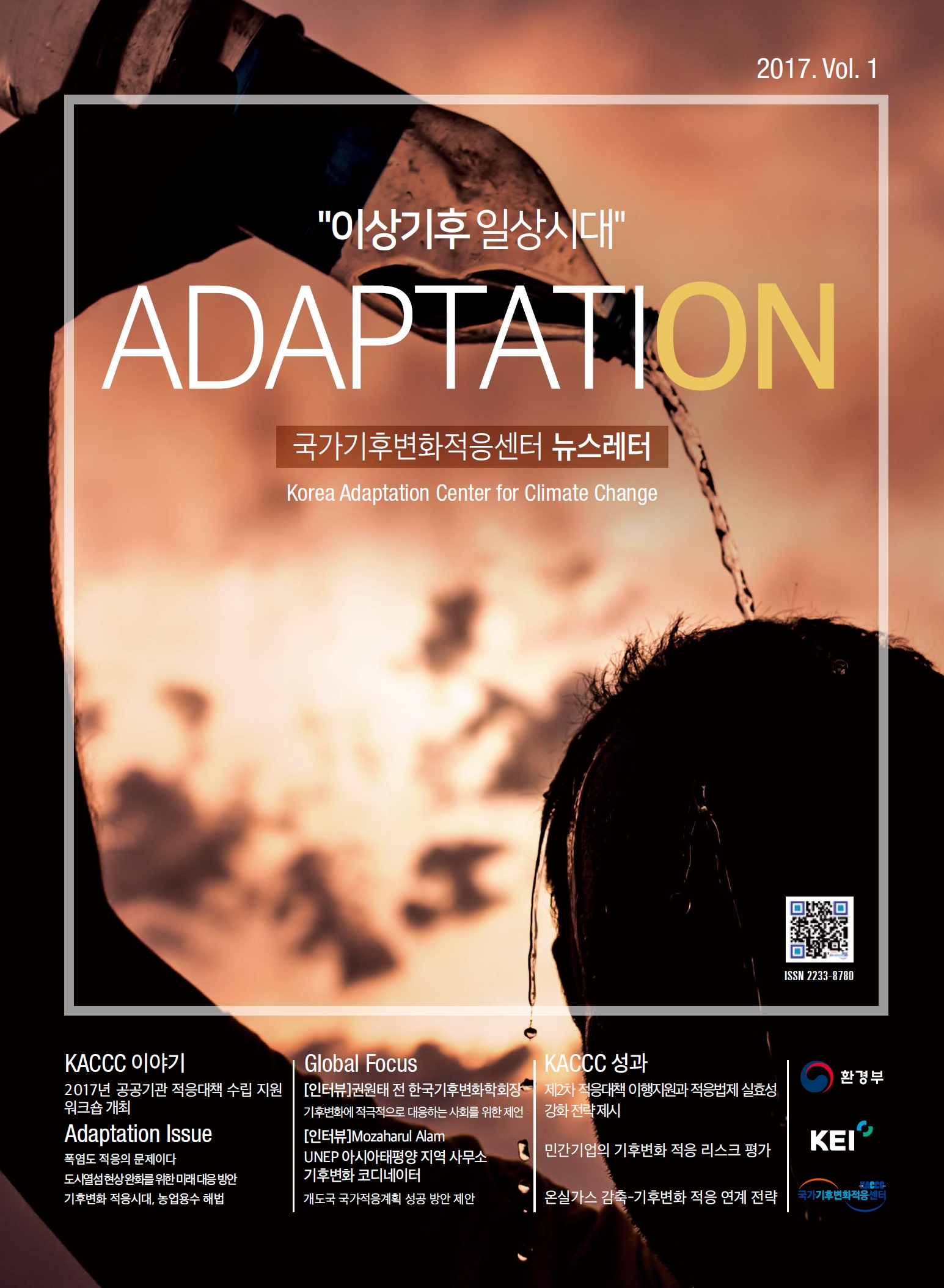 2017. Vol. 1 이상기후 일상시대 ADAPTATION 국가기후변화적응센터 뉴스레터 Korea Adaptation Center for Climate Change ISSN 2233-8780 KACCC 이야기 KACCC 성과 2017년 공공기관 적응대책 수립 지원 워크숍 개최 Adaptation Issue 폭염도 적응의 문제이다 도시열섬 현상 완화를 위한 미래 대응 방안 기후변화 적응시대, 농업용수 해법 Global Focus [인터뷰]권원태 전 한국기후변화학회장 기후변화에 적극적으로 대응하는 사회를 위한 제언 [인터뷰]Mozaharul Alam UNEP 아시아태평양 지역 사무소 기후변화 코디네이터 개도국 국가적응계획 성공 방안 제안 KACCC 성과 제2차 적응대책 이행지원과 적응법제 실효성 강화 전략 제시 민간기업의 기후변화 적응 리스크 평가 온실가스 감축-기후변화 적응 연계 전략 환경부 KEI KCCC 국가기후변화적응센터 