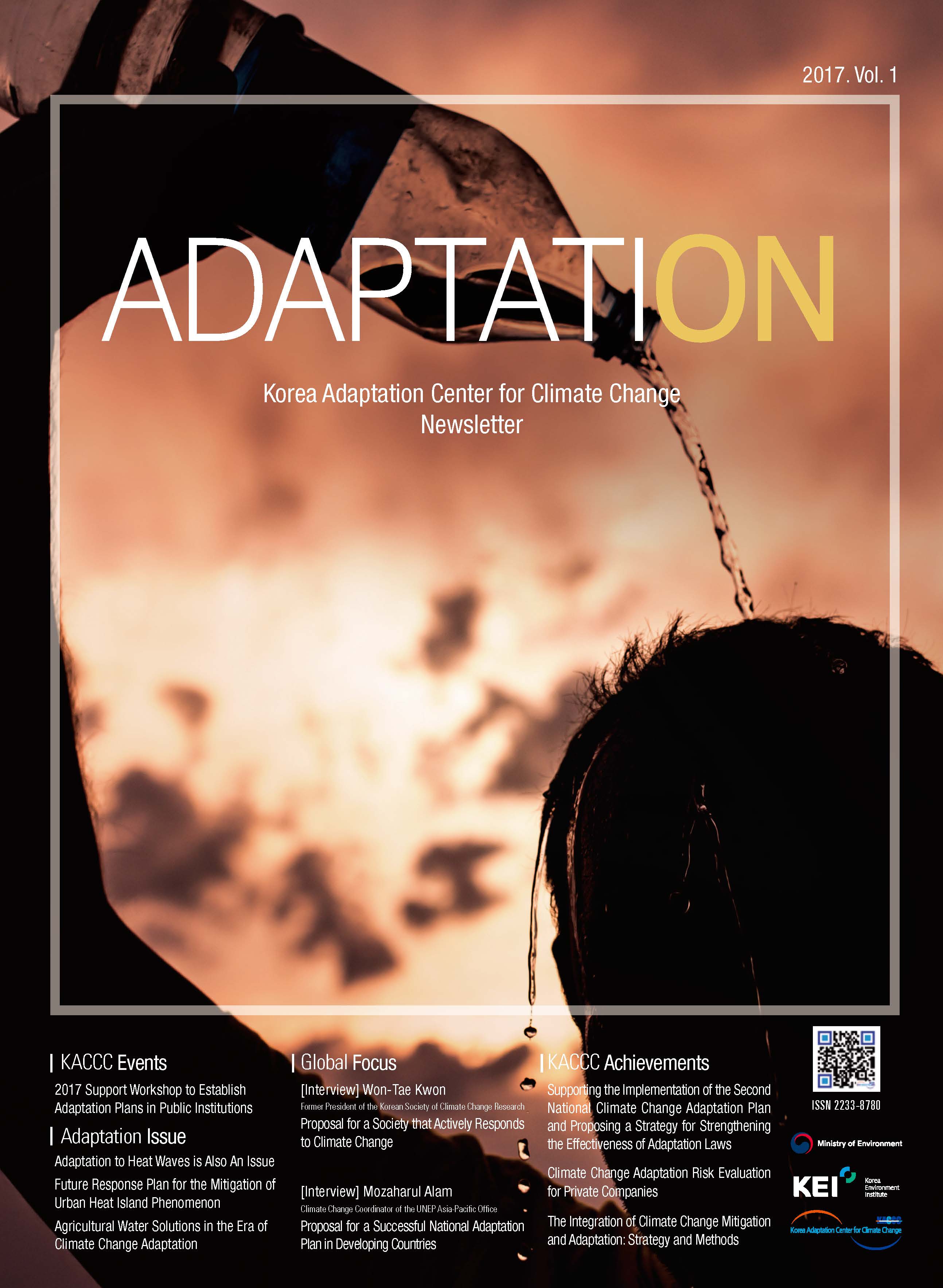 2017. Vol. 1 ADAPTATION Korea Adaptation Center for Climate Change Newsletter KACCC Events 2017 Support Workshop to Establish Adaptation Plans in Public Institutions Adaptation Issue Adaptation to Heat Waves is Also An Issue Future Response Plan for the Mitigation of Urban Heat Island Phenomenon Agricultural Water Solutions in the Era of Climate Change Adaptation Global Focus [Interview] Won-Tae Kwon [Interview] Mozaharul Alam Former President of the Korean Society of Climate Change Research Proposal for a Society that Actively Responds to Climate Change [Interview] Mozaharul Alam Climate Change Coordinator of the UNEP Asia-Pacific Office Proposal for a Successful National Adaptation Plan in Developing Countries KACCC Achievements Supporting the Implementation of the Second National Climate Change Adaptation Plan and Proposing a Strategy for Strengthening the Effectiveness of Adaptation Laws Climate Change Adaptation Risk Evaluation for Private Companies The Integration of Climate Change Mitigation and Adaptation: Strategy and Methods ISSN 2233-8780 Ministry of Environment KEI Korea Environment Institute KCCC Korea Adaptation Center for Climate Change