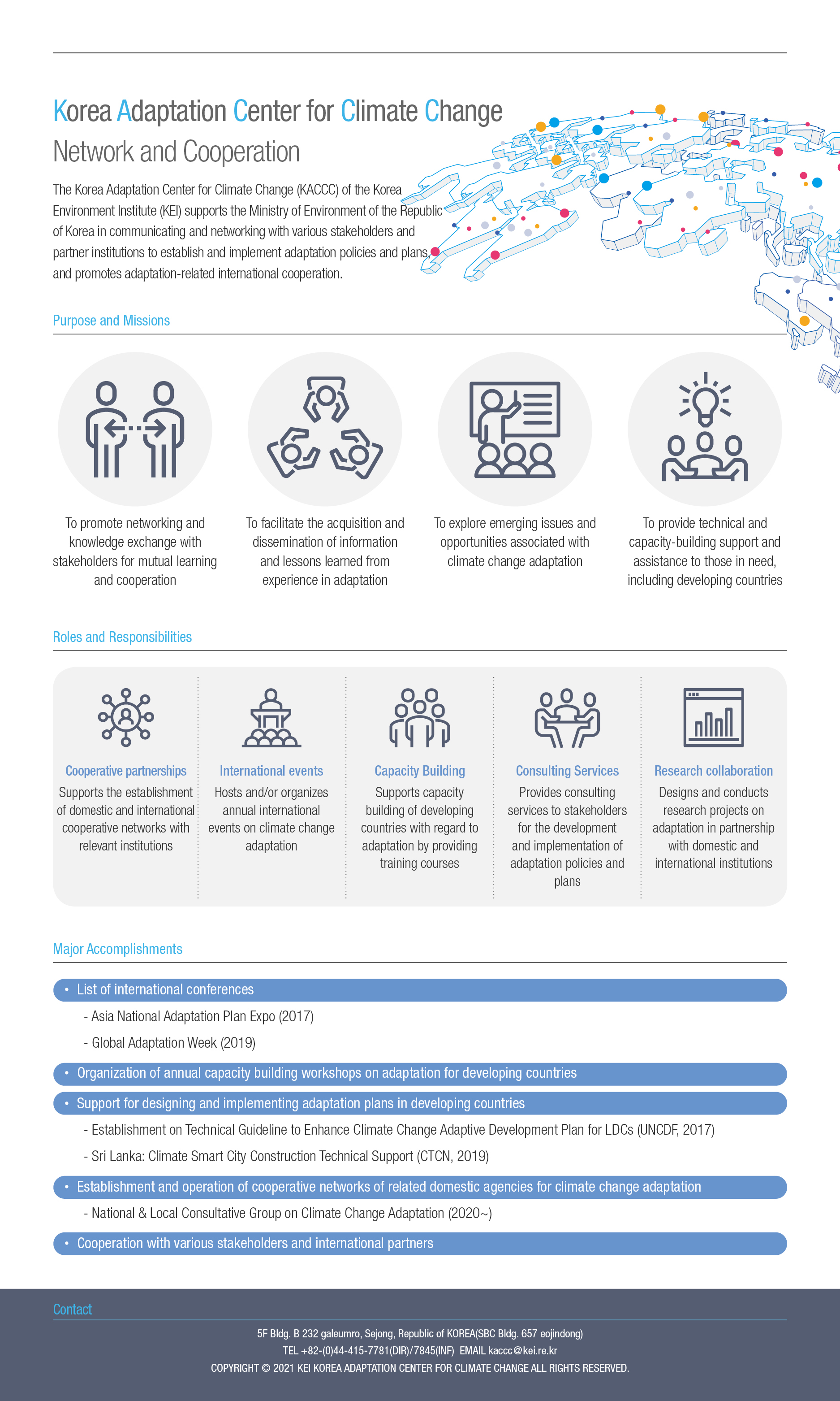 Korea Adaptation Center for Climate Change Network and Cooperation The Korea Adaptation Center for Climate Change (KACCC) of the Korea Environment Institute (KEI) supports the Ministry of Environment of the Republic of Korea in communicating and networking with various stakeholders and partner institutions to establish and implement adaptation policies and plans, and promotes adaptation-related international cooperation. Purpose and Missions. To promote networking and knowledge exchange with stakeholders for mutual learning and cooperation. To facilitate the acquisition and dissemination of information and lessons learned from experience in adaptation. To explore emerging issues and opportunities associated with climate change adaptation.  To provide technical and capacity-building support and assistance to those in need, including developing countries. Roles and Responsibilities.  Major Accomplishments. Cooperative partnerships Supports the establishment of domestic and international cooperative networks with relevant institutions. International events Capacity Building Consulting Services Hosts and/or organizes annual international events on climate change adaptation Provides consulting services to stakeholders for the development and implementation of adaptation policies and plans Supports capacity building of developing countries with regard to adaptation by providing training courses • List of international conferences - Asia National Adaptation Plan Expo (2017) - Global Adaptation Week (2019) • Organization of annual capacity building workshops on adaptation for developing countries • Support for designing and implementing adaptation plans in developing countries - Establishment on Technical Guideline to Enhance Climate Change Adaptive Development Plan for LDCs (UNCDF, 2017) - Sri Lanka: Climate Smart City Construction Technical Support (CTCN, 2019) • Establishment and operation of cooperative networks of related domestic agencies for climate change adaptation - National & Local Consultative Group on Climate Change Adaptation (2020~) • Cooperation with various stakeholders and international partners Research collaboration Designs and conducts research projects on adaptation in partnership with domestic and international institutions. Major Accomplishments. • List of international conferences - Asia National Adaptation Plan Expo (2017) - Global Adaptation Week (2019) • Organization of annual capacity building workshops on adaptation for developing countries • Support for designing and implementing adaptation plans in developing countries - Establishment on Technical Guideline to Enhance Climate Change Adaptive Development Plan for LDCs (UNCDF, 2017) - Sri Lanka: Climate Smart City Construction Technical Support (CTCN, 2019) • Establishment and operation of cooperative networks of related domestic agencies for climate change adaptation - National & Local Consultative Group on Climate Change Adaptation (2020~) • Cooperation with various stakeholders and international partners. Contact. 5F Bldg. B 232 galeumro, Sejong, Republic of KOREA(SBC Bldg. 657 eojindong) TEL +82-(0)44-415-7781(DIR)/7845(INF) EMAIL kaccc@kei.re.kr COPYRIGHT © 2021 KEI KOREA ADAPTATION CENTER FOR CLIMATE CHANGE ALL RIGHTS RESERVED. 