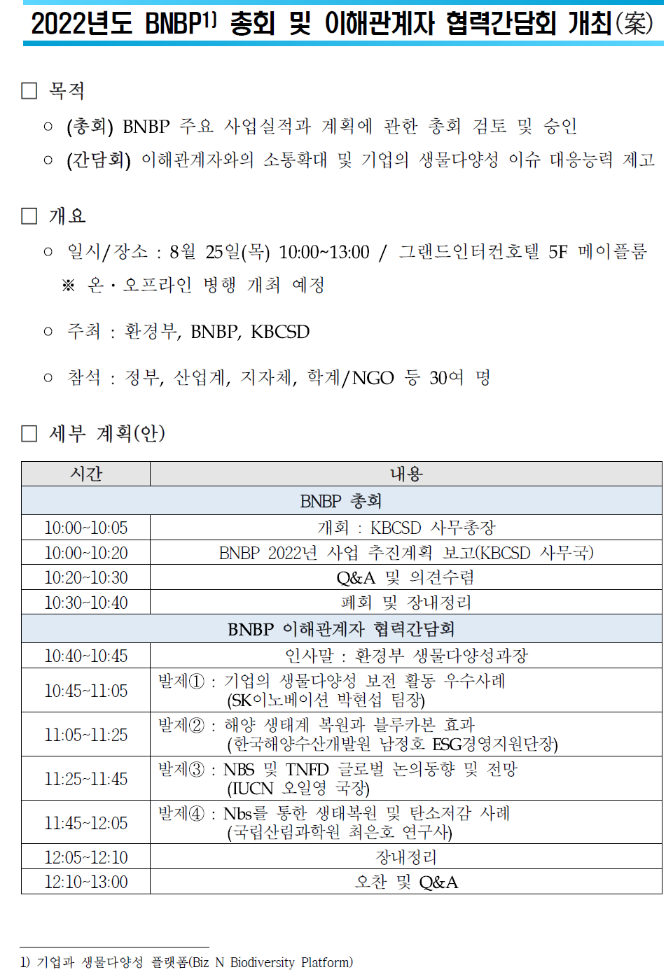 2022년도 BNBP1) 총회 및 이해관계자 협력간담회 개최(案)  목적: (총회) BNBP 주요 사업실적과 계획에 관한 총회 검토 및 승인  (간담회) 이해관계자와의 소통확대 및 기업의 생물다양성 이슈 대응능력 제고  개요 일시/장소: 8월 25일(목) 10:00~13:00 / 그랜드인터컨호텔 5F 메이플룸 ※ 온·오프라인 병행 개최 예정 주최 : 환경부, BNBP, KBCSD 참석 : 정부, 산업계, 지자체, 학계/NGO 등 30여 명 세부 계획(안) 시간 내용 10:00-10:05 10:00-10:20 10:20-10:30 10:30-10:40 BNBP 총회 개회 : KBCSD 사무총장 BNBP 2022년 사업 추진계획 보고(KBCSD 사무국) Q&A 및 의견수렴 폐회 및 장내정리 10:40-10:45 BNBP 이해관계자 협력간담회 인사말 : 환경부 생물다양성과장 10:45-11:05 발제1: 기업의 생물다양성 보전 활동 우수사례 (SK이노베이션 박현섭 팀장) 발제2 : 해양 생태계 복원과 블루카본 효과 11:05-11:25 11:25-11:45 (한국해양수산개발원 남정호 ESG경영지원단장) 발제3 : NBS 및 TNFD 글로벌 논의동향 및 전망 (IUCN 오일영 국장) 11:45-12:05 12:05-12:10 발제4 : Nbs를 통한 생태복원 및 탄소저감 사례 (국립산림과학원 최은호 연구사) 장내정리 12:10-13:00 오찬 및 Q&A 1) 기업과 생물다양성 플랫폼(Biz N Biodiversity Platform)