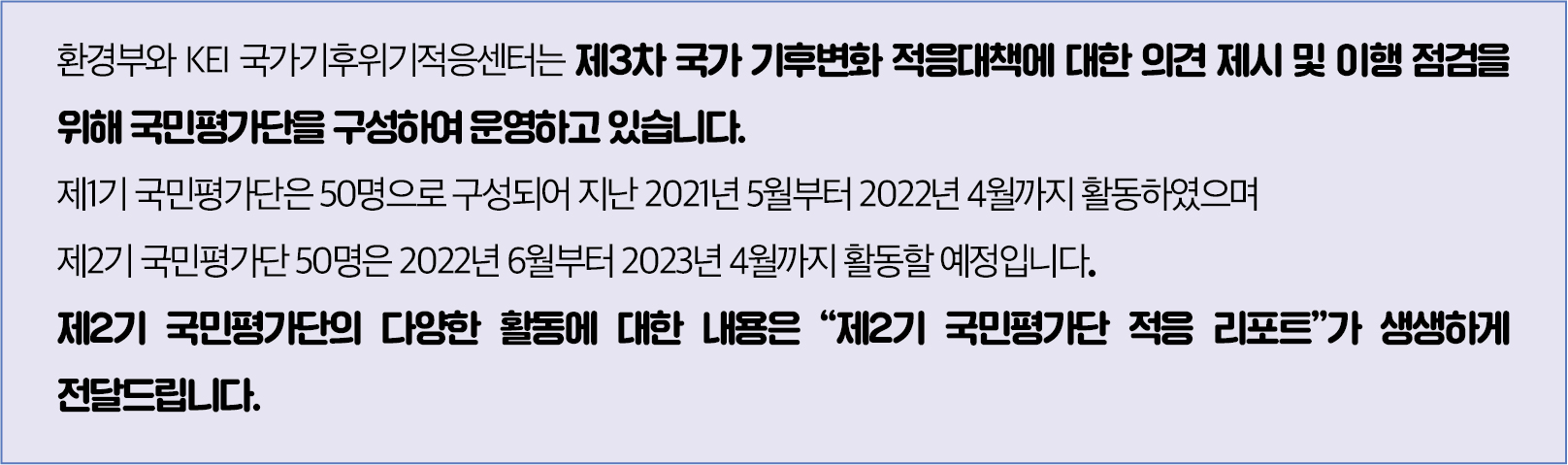 ﻿환경부와 KEI 국가기후위기적응센터는 제3차 국가기후변화 적응대책에 대한 의견제시 및 이행 점검을 위해 국민평가단을 구성하여 운영하고 있습니다. 제1기 국민평가단은 50명으로 구성되어 지난 2021년 5월부터 2022년 4월까지 활동하였으며 제2기 국민평가단50명은 2022년 6월부터 2023년 4월까지 활동할 예정입니다. 제2기 국민평가단의 다양한 활동에 대한 내용은 '제2기 국민평가단 적응 리포트'가 생생하게 전달드립니다.