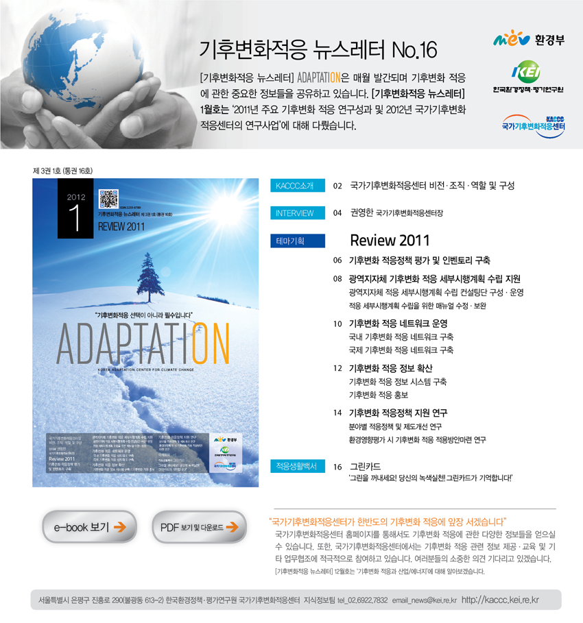 기후변화적응 뉴스레터 No.16 [기후변화적응 뉴스레터] ADAPTATION은 매월 발간되며 기후변화 적응에 관한 중요한 정보들을 공유하고 있습니다. [기후변화적응 뉴스레터] 1월호는 '2011년 주요 기후변화 적응 연구성과 및 2012년 국가기후변화 적응센터의 연구사업'에 대해 다뤘습니다 제 3권 1호(통권 16호) 02 국가기후변화적응센터 비전 조직 역할 및 구성 권영한 국가기후변화적용센터장 리뷰 2011 기후변화 적응정책 평가 및 인벤토리 구축 광역지자체 기후변화 적응 세부시행계획 수립 지원 광역지자체 적응 세ㅐ부시행계획 수립 컨설팅단 구성운영 적응 세부시행계획 수립을 위한 메뉴얼 수정 보완 기후변화 적응 네트워크 운영 국내 기후변화 적응 네트워크 구축 국제 기후변화 적응 네트워크 구축 기후 변화 적응 정보확산 기후변화 적응 정보 시스템 구축 기후변화 적응 홍보 기후변화 적응정책 지원 연구 분야별 적응정책 및 제도개선 연구 환경영향평가 시 기후변화 적응 적용방안마련 연구 그린카드 '그린을 꺼내세요! 당신의 녹색실천! 그린카드가 기억합니다!' '국가기후변화적응센터가 한반도의 기후변화 적응에 앞장 서겠습니다'  국가기후변화적응센터 홈페이지를 통해서도 기후변화 적응에 관한 다양한 정보들을 얻으실 수 있습니다. 또한, 국가기후변화적응센터에서는 기후변화 적응 관련 정보 제공 교육 및 기타 업무협조에 적극적으로 참여하고 있습니다. 여러분들의 소중한 의견 기다리고 있겠습니다.