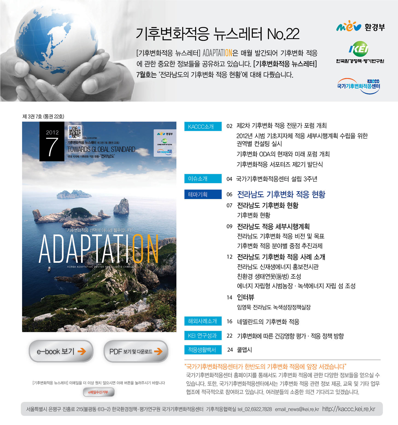 기후변화적응 뉴스레터 No.22 [기후변화적응 뉴스레터] ADAPTATION은 매월 발간되어 기후변화 적응에 관한 중요한 정보들을 공유하고 있습니다. [기후변화적응 뉴스레터] 7월호는 '전라남도의 기후변화 적응 현황'에 대해 다뤘습니다. 제3권 7호 (통권 22호) KACCC소개 02 제2차 기후변화 적응 전문가 포럼 개최 2012년 시범 기초지자체 적응 세부시행계획 수립을 위한 권역별 컨설팅 실시 기후변화 ODA의 현재와 미래 포럼 개최 기후변화적응 서포터즈 제2기 발단식 이슈소개 04 국가기후변화적응센터 설립 3주년 테마기획 06 전라남도 기후변화 적응 현황 07 전라남도 기후변화 현황 기후변화 현황 09 전라남도 적응 세부시행계획 전라남도 기후변화 적응 비전 및 목표 기후변화 적응 분야별 중점 추진과제 12전라남도 기후변화 적응 사례 소개 전라남도 신재생에너지 홍보전시관 친환경 상태연못(둠벙) 조성 에너지 자립형 시범농장.녹색에너지 자립 섬 조성 14 인터뷰 임영묵 전라남도 녹색성장정책실장 해외사례소개 16 네덜란드 기후변화 적응 KEI 연구성과 22 기후변화에 따른 겅강영향 평가.적응 정책 방향 적응생활백서 24 쿨맵시 '국가기후변화적응센터가 한반도의 기후변화 적응에 앞장 서겠습니다'  국가기후변화적응센터 홈페이지를 통해서도 기후변화 적응에 관한 다양한 정보들을 얻으실 수 있습니다. 또한, 국가기후변화적응센터에서는 기후변화 적응 관련 정보 제공 교육 및 기타 업무협조에 적극적으로 참여하고 있습니다. 여러분들의 소중한 의견 기다리고 있겠습니다.