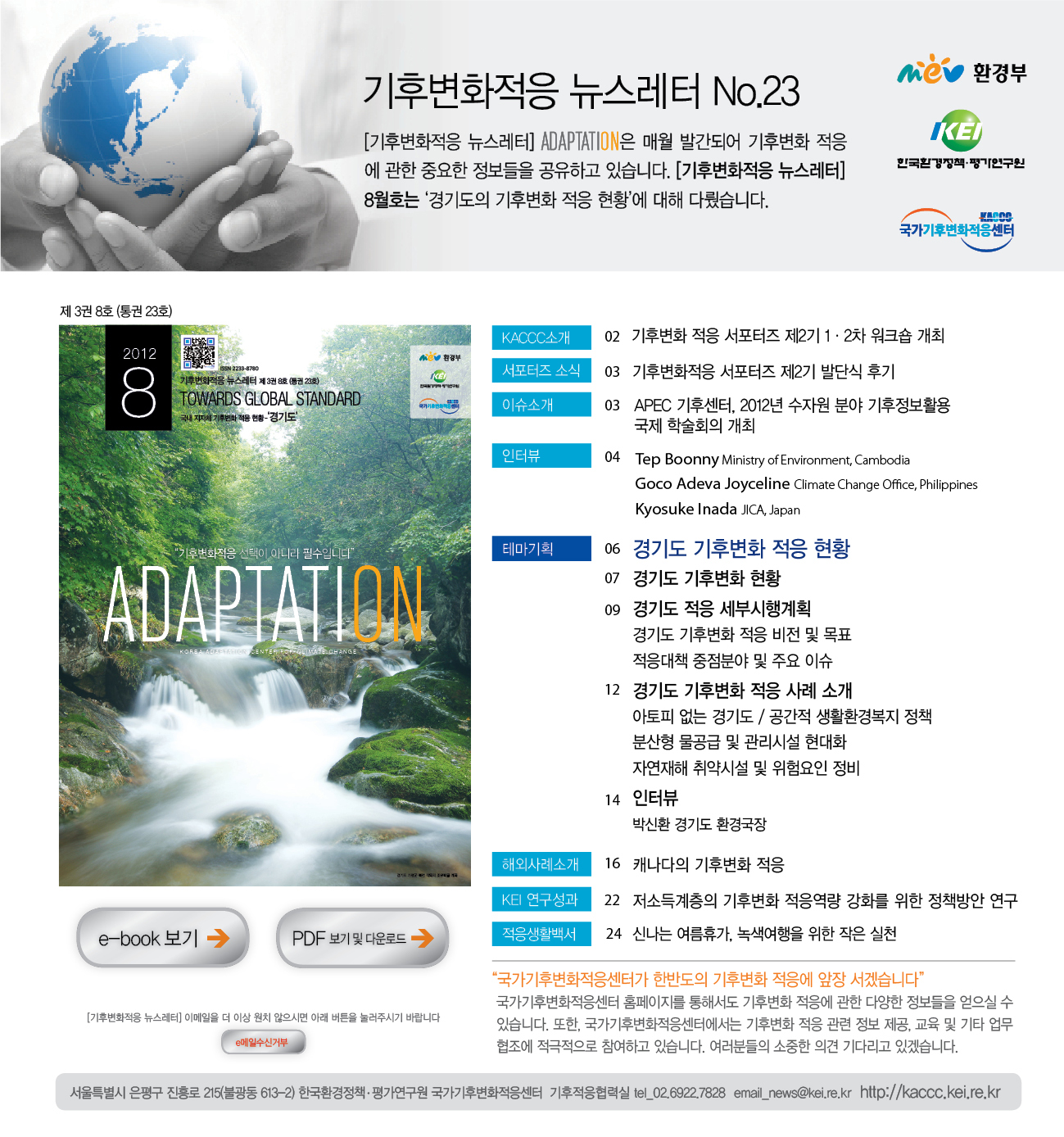 기후변화적응 뉴스레터 NO.23 [기후변화적응 뉴스레터] ADAPTATION은 매월 발간되어 기후변화 적응에 관한 중요한 정보들을 공유하고 있습니다. [기후변화적응 뉴스레터] 8월호는 '경기도의 기후변화 적응 현황'에 대해 다뤘습니다. MEV 환경부 KEI 한국환경정책·평가연구원 KACCC 국가기후변화적응센터 제 3권 8호 (통권 23호) 2012 8 기후변화적응 뉴스레터 제3권 8호 (통권 23호)  TOWARDS GLOBAL STANDARD 국내 지자체 기후변화 적응 현황 '경기도'  MEV 환경부 KEI 한국환경정책·평가연구원 KACCC 기후변화적응 선택이 아니라 필수입니다 ADAPTATION KOREA ADAPTATION CENTER FOR CLIMATE CHANGE KACCC소개 02 기후변화 적응 서포터즈 제2기 1·2차 워크숍 개최 서포터즈 소식 03 기후변화적응 서포터즈 제2기 발단식 후기 이슈소개 03 APEC 기후센터, 2012년 수자원 분야 기후정보활용 국제 학술회의 개최 인터뷰 04 Tep Boonny Ministry of Environment,Cambodia Goco Adeva Joyceline Climate Change Office, Philippines Kyosuke Inada JICA, Japan 테마기획 06 경기도 기후변화 적응 현황 07 경기도 기후변화 현황 09 경기도 적응 세부시행계획 경기도 기후변화 적응 비전 및 목표 적응대책 중점분야 및 주요 이슈 12 경기도 기후변화 적응 사례 소개 아토피 없는 경기도/공간적 생활환경복지 정책 분산형 물공급 및 관리시설 현대화 자연재해 취약시설 및 위험요인 정비 14 인터뷰 박신환 경기도 환경국장 해외사례소개 16 캐나다의 기후변화 적응 KEI 연구성과 22 저소득계층의 기후변화 적응역량 강화를 위한 정책방안 연구 적응생활백서 24 신나는 여름휴가, 녹색여행을 위한 작은 실천 e-book 보기 PDF 보기 및 다운로드 [기후변화적응 뉴스레터]이메일을 더 이상 원치 않으시면 아래 버튼을 눌러주시기 바랍니다. e메일수신거부 국가기후변화적응센터가 한반도의 기후변화 적응에 앞장 서겠습니다 국가기후변화적응센터 홈페이지를 통해서도 기후변화 적응에 관한 다양한 정보들을 얻으실 수 있습니다. 또한, 국가기후변화적응센터에서는 기후변화 적응 관련 정보 제공, 교육 및 기타 업무협조에 적극적으로 참여하고 있습니다. 여러분들의 소중한 의견 기다리고 있겠습니다. 서울특별시 은평구 진흥로 215(불광동 613-2) 한국환경정책·평가연구원 국가기후변화적응센터 기후적응협력실 tel_02.6922.7829 email_news@kei.re.kr http://ccas.kei.re.kr