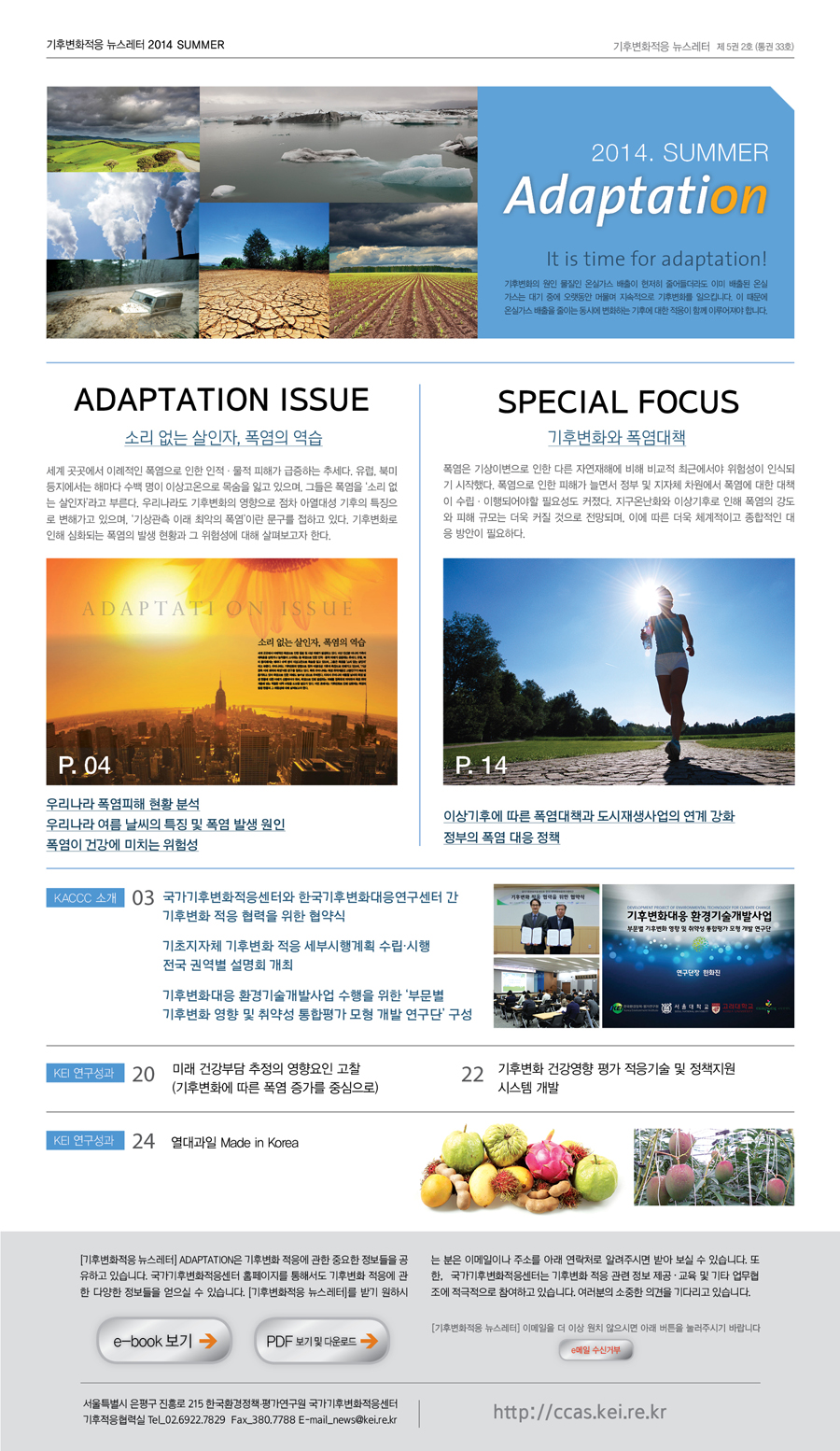 기후변화적응 뉴스레터 2014 SUMMER 기후변화적응 뉴스레터 제5권 2호 (통권 33호) 2014. SUMMER Adaptation It is time for adaptation! 기후변화의 원인 물질인 온실가스 배출이 현저히 줄어들더라도 이미 배출된 온실가스는 대기 중에 오랫동안 머물며 지속적으로 기후변화를 일으킵니다. 이 때문에 온실가스 배출을 줄이는 동시에 변화하는 기후에 대한 적응이 함께 이루어져야 합니다. ADAPTATION ISSUE 소리 없는 살인자, 폭염의 역습 세계 곳곳에서 이례적인 폭염으로 인한 인적·물적 피해가 급증하는 추세다. 유럽, 북미 등지에서는 해마다 수백 명이 이상고온으로 목숨을 읽고 있으며, 그들은 폭염을 '소리 없는 살인자'라고 부른다. 우리나라도 기후변화의 영향으로 점차 아열대성 기후의 특징으로 변해가고 있으며, '기상ㅊ관측 이래 최악의 폭염이란' 문구를 접하고 있다. 기후변화로 인해 심화되는 폭염의 발생 현황과 그 위험성에 대해 살펴보고자 한다. P.04 우리나라 폭염피해 현황 분석 우리나라 여름 날씨의 특징 및 폭염 발생 원인 폭염이 건강에 미치는 위험성 SPECIAL FOCUS 기후변화와 폭염대책 폭염은 기상이변으로 인한 다른 자연재해에 비해 비교적 최근에서야 위험성이 인식되기 시작했다. 폭염으로 인한 피해가 늘면서 정부 및 지자체 차원에서 폭염에 대한 대책이 수립·이행되어야할 필요성도 커졌다. 지구온난화와 이상기후로 인해 폭염의 강도와 피해 규모는 더욱 커질 것으로 전망되며, 이에 따른 더욱 체계적이고 종합적인 대응 방안이 필요하다. P.14 이상기후에 따른 폭염대책과 도시재생사업의 연계 강화 정부의 폭염 대응 정책 KACCC 소개 03 국가기후변화적응센터와 한국기후변화대응연구센터 간 기후변화 적응 협력을 위한 협약식 기초지자체 기후변화 적응 세부시행계획 수립·시행 전국 권역별 설명회 개최 기수변화대응 환경기술개발사업 수행을 위한 '부문별 기후변화 영향 및 취약성 통합평가 모형 개발 연구단' 구성 KEI 연구성과 20 미래 건강부담 추정의 영향요인 고찰 (기후변화에 따른 폭염 증가를 중심으로) 22 기후변화 건강영향 평가 적응기술 및 정책지원 시스템 개발 KEI 연구성과 24 열대과일 Made in Korea [기후변화적응 뉴스레터] ADAPTATION은 기후변화 적응에 관한 중요한 정보들을 공유하고 있습니다. 국가기후변화적응센터 홈페이지를 통해서도 기후변화 적응에 관한 다양한 정보들을 얻으실 수 있습니다.[기후변화적응 뉴스레터]를 받기 원하시는 분은 이메일이나 주소를 아래 연락처로 알려주시면 받아 보실 수 있습니다. 또한, 국가기후변화적응센터는 기후변화 적응 관련 정보 제공·교육 및 기타 업무협조에 적극적으로 참여하고 있습니다. 여러분의 소중한 의견을 기다리고 있습니다. e-book 보기 PDF보기 및 다운로드 [기후변화적응 뉴스레터] 이메일을 더 이상 원치 않으시면 아래 버튼을 눌러주시기 바랍니다. e메일 수신거부 세종특별자치시 시청대로 370 세종국책연구단지 B동 한국환경정책·평가연구원10층 국가기후변화적응센터 TEL.044.415.7443 E-mail_news@kei.re.kr http://ccas.kei.re.kr