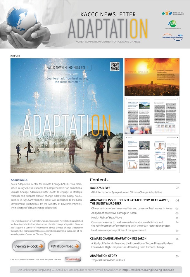 KACCC NEWSLETTER ADAPTATION KOREA ADAPTATION CENTER FOR CLIMATE CHANGE MINISTRY OF ENVIRONMENT KEI KACCC  KACCC NEWSLETTER 2014 Vol . 1 ADAPTATION ISSUE Counterattack from heat waves, the silent murderer ADAPTATION About KACCC Korea Adaptation Center for Climate Change(KACCC) was established in July 2009 in response to 'Comprehensive Plan on National Climate Change Adaptation(2009~2030)' to engage in strategic research and support climate change adaptation policy. KACCC opened in July 2009 when the center was consigned to the Korea Environment Institute(KEI) by the Ministry of Environment(ministry-in-charge of climate change adaptation) The English version of[Climate Change Adaptation Newsletter] is published to share important information about climate change adaptation. You can also acquire a variety of informatiion about climate change adaptation throught the homepage[http://ccas.kei.re.kr/english/eng_index.do)of Korea Adaptation Center for Clmate Change. Contents KACCC'S NEWS 03 6th International Symposium on Climate Change Adaptation ADAPTATION ISSUE : COUNTERATTACK FROM HEAT WAVES, THE SILENT MURDERER 04 Characteristics of summer weather and causes of heat waves in Korea 06 Analysis of heat wave damage in korea 08 Health Risk of Heat Wave 11 Countermeasures to heat waves due to abnormal climate and the reinforcement of connections with the urban restoration project 14 Heat wave response policies of the government 16 CLIMATE CHANGE ADAPTATION RESEARCH 18 A Study of Factors Influencing the Estimation of Future Disease Burdens: Focused on High Temperatures Resulting form Climate Change ADAPTATION STORY 20 Tropical Fruits Made in Korea Viewing e-book PDF&Download if you would prefer not to receive further e-mails, then please click here unsubscribe 215 jinheungno, Eunpyeong-Gu, Seoul, 122-706, Republic of Korea/email_news@kei.re.kr http://ccas.kei.re.kr/english/eng_index.do