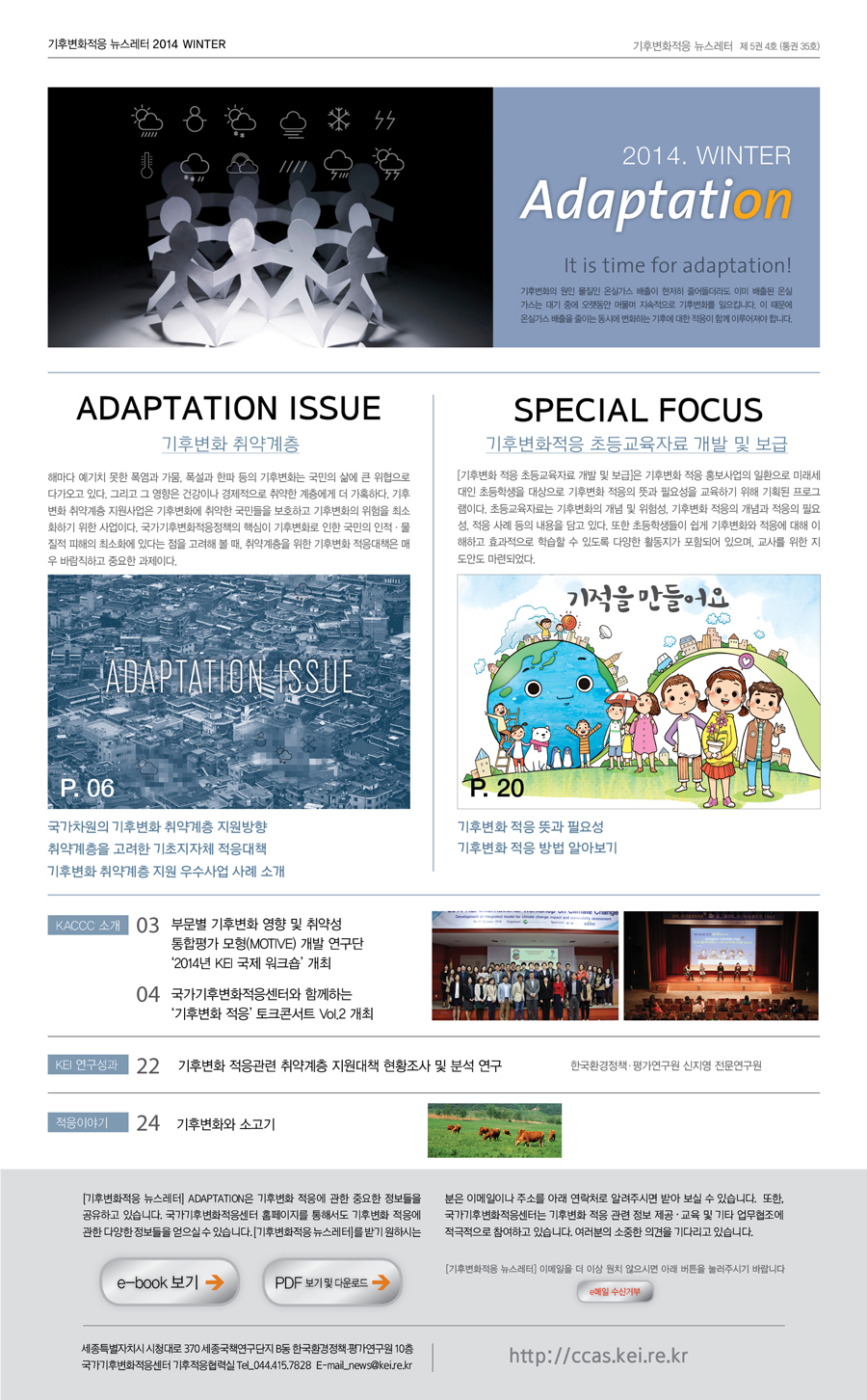 기후변화적응 뉴스레터 2014 WINTER 기후변화적응 뉴스레터 제5권 4호 (통권 35호) 2014. WINTER Adaptation It is time for adaptation! 기후변화의 원인 물질인 온실가스 배출이 현저히 줄어들더라도 이미 배출된 온실가스는 대기 중에 오랫동안 머물며 지속적으로 기후변화를 일으킵니다. 이 때문에 온실가스 배출을 줄이는 동시에 변화하는 기후에 대한 적응이 함께 이루어져야 합니다. ADAPTATION ISSUE 기후변화 취약계층 해마다 예기치 못한 폭염과 가뭄, 폭설과 한파 등의 기후변화는 국민의 삶에 큰 위협으로 다가오고 있다. 그리고 그 영향은 건강이나 경제적으로 취약한 계층에게 더 가혹하다. 기후변화 취약계층 지원사업은 기후변화에 취약한 국민들을 보호하고 기후변화의 위험을 최소화하기 위한 사업이다. 국가기후변화적응정책의 핵심이 기후변화로 인한 국민의 인적·물질적 피해의 최소화에 있다는 점을 고려해 볼 때, 취약계층을 위한 기후변화 적응대책은 매우 바람직하고 중요한 과제이다. ADAPTATION ISSUE P.06 국가차원의 기후변화 취약계층 지원방향 취약계층을 고려한 기초지자체 적응대책 기후변화 취약계층 지원 우수사업 사례 소개 SPECIAL FOCUS 기후변화적응 초등교육자료 개발 및 보급 [기후변화 적응 초등교육자료 개발 및 보급]은 기후변화 적응 홍보사업의 일환으로 미래세대인 초등학생을 대상으로 기후변화 적응의 뜻과 필요성을 교육하기 위해 기획된 프로그램이다. 초등교육자료는 기후변화의 개념 및 위험성, 기후변화 적응의 개념과 적응의 필요성, 적응 사례 등의 내용을 담고 있다. 또한 초등학생들이 쉽게 기후변화와 적응에 대해 이해하고 효과적으로 학습할 수 있도록 다양한 활동지가 포함되어 있으며, 교사를 위한 지도안도 마련되었다. 기적을 만들어요 P.20 기후변화 적응 뜻과 필요성 기후변화 적응방법 알아보기 KACCC 소개 03 부문별 기후변화 영향 및 취약성 통합평가 모형(MOTIVE) 개발 연구단 '2014년 KEI 국제 위크숍' 개최 04 국가기후변화적응센터와 함께하는 '기후변화 적응' 토크콘서트 Vol.2 개최 KEI 연구성과 22 기후변화 적응관련 취약계층 지원대책 현황조사 및 분석 연구 한국환경정책·평가연구원 신지영 전문연구원 적응이야기 24기후변화와 소고기  [기후변화적응 뉴스레터] ADAPTATION은 기후변화 적응에 관한 중요한 정보들을 공유하고 있습니다. 국가기후변화적응센터 홈페이지를 통해서도 기후변화 적응에 관한 다양한 정보들을 얻으실 수 있습니다.[기후변화적응 뉴스레터]를 받기 원하시는 분은 이메일이나 주소를 아래 연락처로 알려주시면 받아 보실 수 있습니다. 또한, 국가기후변화적응센터는 기후변화 적응 관련 정보 제공·교육 및 기타 업무협조에 적극적으로 참여하고 있습니다. 여러분의 소중한 의견을 기다리고 있습니다. e-book 보기 PDF보기 및 다운로드 [기후변화적응 뉴스레터] 이메일을 더 이상 원치 않으시면 아래 버튼을 눌러주시기 바랍니다. e메일 수신거부 세종특별자치시 시청대로 370 세종국책연구단지 B동 한국환경정책·평가연구원10층 국가기후변화적응센터 TEL.044.415.7443 E-mail_news@kei.re.kr http://ccas.kei.re.kr