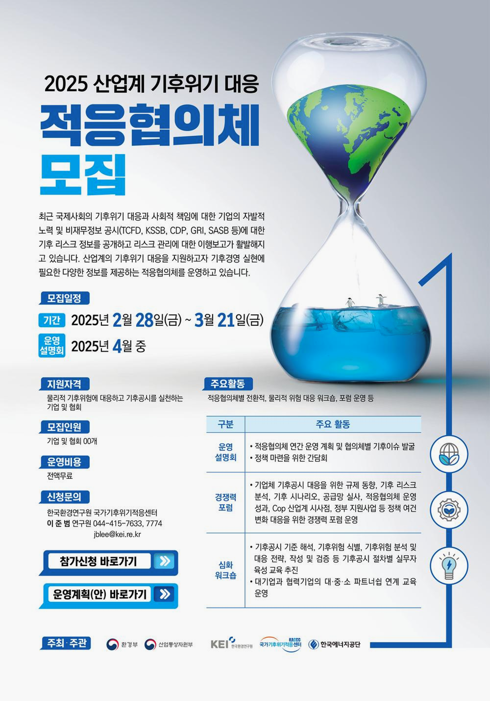 적응협의체 모집
최근 국제사회 기후위기 
대규모사회적
⋅
경제적비용
대규모사회적⋅경제적비용에 대한 기업의 자발적 참여 및 비재무정보 공시(TCFD, KSSB, CDP, GRI, SASB 등)에 대한 대응 요구 증가
모집일정
2025년 2월 28일(금) ~ 3월 21일(금)
발표: 2025년 4월 중
지원자격
기후변화 적응(기후리스크 관리) 활동에 관심이 있는 기업·기관
지원혜택
기후위험·취약성 분석 및 대응 역량 강화
기업 내 기후변화 적응 인식 제고 및 전문성 확보
이해관계자(투자자, 고객, 지역사회 등) 대상 기업 가치 제고
적응 관련 정책·제도 수립 시 우선 협력 기회 부여
참가신청 바로가기
운영계획(안) 바로가기
문의: 02-1234-7774
주최·주관: 환경부 / 한국환경연구원(KEI)
후원: 한국기후·환경네트워크, 한국환경산업기술원, 한국환경공단 등