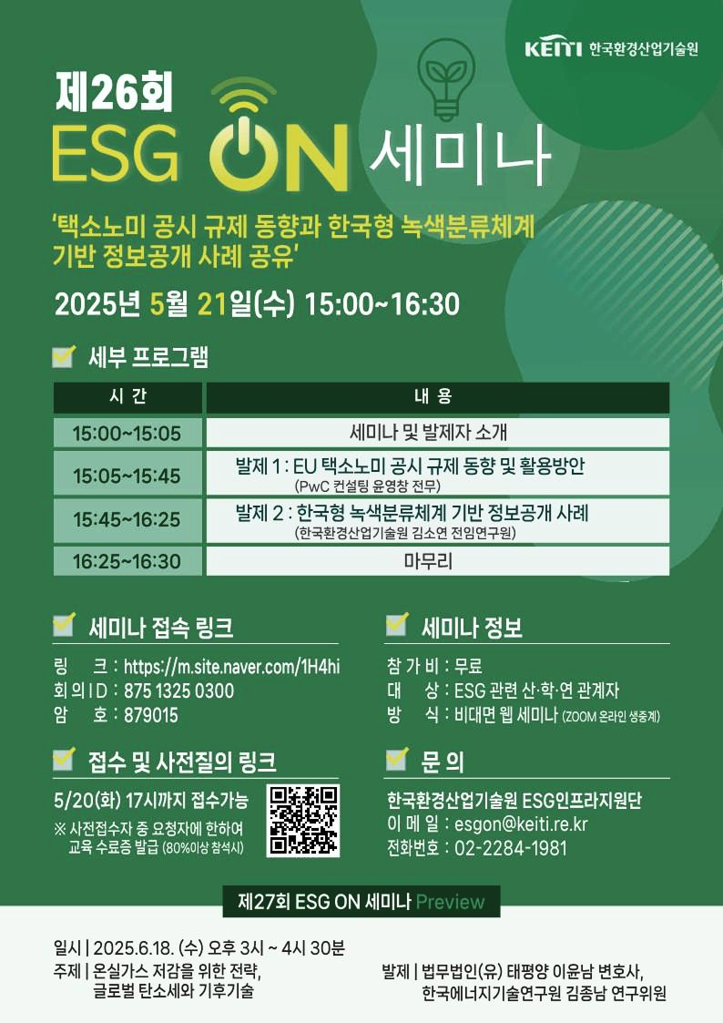 제26회
KEITI 한국환경산업기술원
ESG
ON
세미나
'택소노미 공시 규제 동향과 한국형 녹색분류체계 기반 정보공개 사례 공유'
2025년 5월 21일(수) 15:00~16:30
세부 프로그램
시간
15:00~15:05
15:05~15:45
15:45~16:25
16:25~16:30
내용
세미나 및 발제자 소개
발제 1: EU 택소노미 공시 규제 동향 및 활용방안 (PwC 컨설팅 윤영창 전무)
발제 2: 한국형 녹색분류체계 기반 정보공개 사례 (한국환경산업기술원 김소연 전임연구원)
마무리
세미나 접속 링크
링크: https://m.site.naver.com/1H4hi
회의 ID: 8751325 0300
암호: 879015
접수 및 사전질의 링크
5/20(화) 17시까지 접수가능
※ 사전접수자 중 요청자에 한하여 교육 수료증 발급 (80%이상 참석시)
세미나 정보
참가비 : 무료
대상: ESG 관련 산·학·연 관계자
방식: 비대면 웹 세미나 (ZOOM 온라인 생중계)
문의
한국환경산업기술원 ESG인프라지원단
이메일: esgon@keiti.re.kr
전화번호: 02-2284-1981
제27회 ESG ON 세미나 Preview
일시 | 2025.6.18. (수) 오후 3시~4시 30분
주제 | 온실가스 저감을 위한 전략, 글로벌 탄소세와 기후기술
발제 | 법무법인(유) 태평양 이윤남 변호사, 한국에너지기술연구원 김종남 연구위원