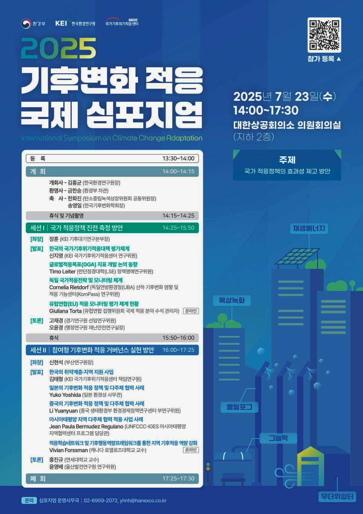 환경부
KEI
한국환경연구원
국가기후위기
KACCC 적용센터
2025
기후변화 적응
국제 심포지엄
International Symposium on Climate Change Adaptation
등록
13:30~14:00
주제
개회
개회사 - 김홍균 (한국환경연구원장)
14:00~14:15
환영사 - 금한승(환경부 차관)
축사-한화진(탄소중립녹색성장위원회 공동위원장)
송영일 (한국기후변화학회장)
휴식 및 기념촬영
14:15~14:25
세션 | 국가 적응정책 진전 측정 방안
14:25~15:50
[좌장]
장훈 (KEI 기후대기연구본부장)
[발표] 한국의 국가기후위기적응대책 평가체계
신지영 (KEI 국가기후위기적응센터 연구위원)
글로벌적응목표(GGA) 지표 개발 논의 동향
Timo Leiter (런던정경대학(LSE) 정책명예연구위원)
독일 국가적응전략 및 모니터링 체계
Cornelia Rietdorf (독일연방환경청(UBA) 산하 기후변화 영향 및
적응 기능센터(KomPass) 연구위원)
유럽연합(EU) 적응 모니터링 평가 체계 현황
Giuliana Torta (유럽연합 집행위원회 국제 적응 분야 수석 관리자) 온라인
[토론]
고재경(경기연구원 선임연구위원)
오윤경 (행정연구원 재난안전연구실장)
15:50~16:00
세션 II | 참여형 기후변화 적응 거버넌스 실현 방안
16:00~17:25
[좌장]
신현석 (부산연구원장)
[발표]
한국의 취약계층·지역 지원 사업
김태형 (KEI 국가기후위기적응센터 책임연구원)
Yuko Yoshida (일본 환경성 사무관)
일본의 기후변화 적응 정책 및 다주체 협력 사례
중국의 기후변화 적응 정책 및 다주체 협력 사례
Li Yuanyuan (중국 생태환경부 환경경제정책연구센터 부연구위원)
아시아태평양 지역 다주체 협력 적응 사업 사례
Jean Paula Bermudez Regulano (UNFCCC-IGES 아시아태평양
지역협력센터 프로그램 담당관)
적응학습네트워크 및 기후행동역량프레임워크를 통한 지역 기후적응 역량 강화
Vivian Forssman (캐나다 로열로즈대학교 교수)
온라인
[토론]
홍진규 (연세대학교 교수)
폐회
윤영배 (울산발전연구원 연구위원)
17:25~17:30
문의
참가 등록▲
2025년 7월 23일(수)
14:00~17:30
대한상공회의소 의원회의실 (지하 2층)
국가 적응정책의 효과성 제고 방안
재생에너지
옥상녹화
휴식
쿨링포그
그늘막
무더위쉼터
심포지엄 운영사무국 | 02-6959-2072, yhnh@hanexco.co.kr