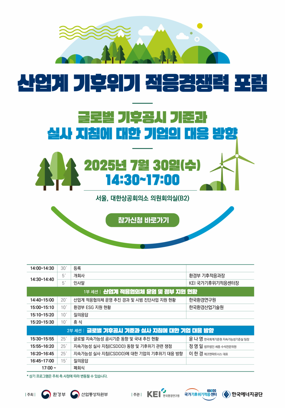 산업계 기후위기 적응경쟁력 포럼
글로벌 기후공시 기준과 실사 지침에 대한 기업의 대응 방향
2025년 7월 30일(수)
14:30~17:00
서울, 대한상공회의소 의원회의실(B2)
참가신청 바로가기
14:00~14:30
30' 등록
5
14:30~14:40
5'
개회사
인사말
환경부 기후적응과장
KEI 국가기후위기적응센터장
1부 세션 | 산업계 적응협의체 운영 및 정부 지원 현황
14:40~15:00
20′
산업계 적응협의체 운영 추진 경과 및 시범 진단사업 지원 현황
한국환경연구원
15:00~15:10 10'
환경부 ESG 지원 현황
한국환경산업기술원
15:10~15:20 10'
질의응답
15:20~15:30 10
휴식
2부 세션 | 글로벌 기후공시 기준과 실사 지침에 대한 기업 대응 방향
15:30~15:55 25'
글로벌 지속가능성 공시기준 동향 및 국내 추진 현황
윤나영 한국회계기준원 지속가능성기준실 팀장
15:55~16:20 25'
지속가능성 실사 지침(CSDDD) 동향 및 기후위기 관련 쟁점
정영일 법무법인 세종 수석전문위원
16:20~16:45 25'
지속가능성 실사 지침(CSDDD)에 대한 기업의 기후위기 대응 방향
이한경 에코앤파트너스 대표
16:45~17:00 15'
질의응답
17:00~
폐회식
* 상기 프로그램은 주최 측 사정에 따라 변동될 수 있습니다.
| 주최 |
환경부
산업통상자원부
주관|
KEI
한국환경연구원
KACCO 국가기후위기적응센터
한국에너지공단