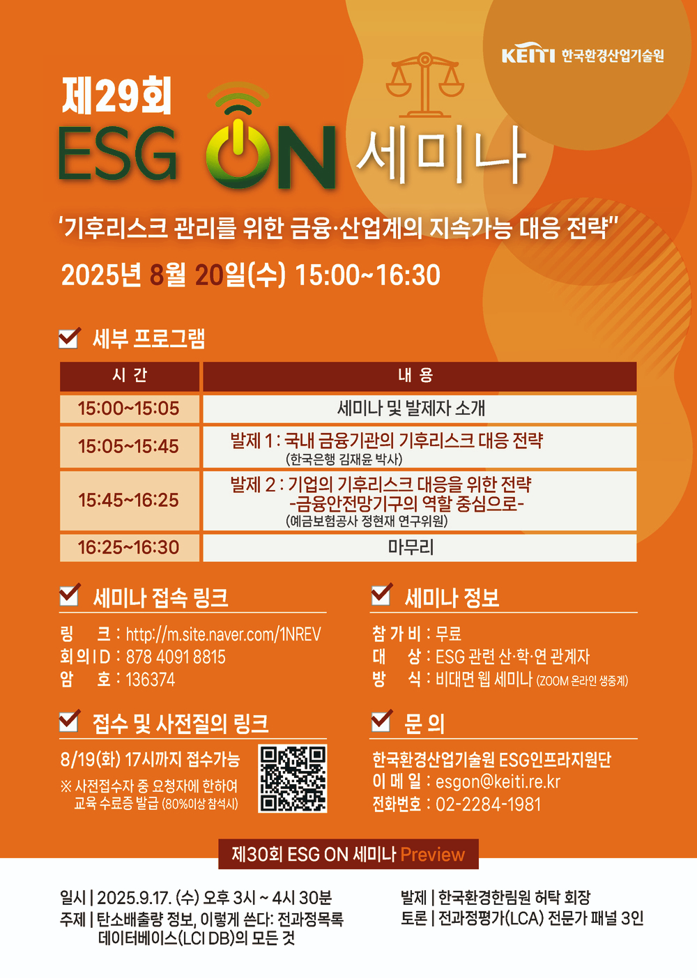 KEITI 한국환경산업기술원
제29회 ESG ON 세미나
'기후리스크 관리를 위한 금융·산업계의 지속가능 대응 전략
2025년 8월 20일(수) 15:00 ~ 16:30
세부 프로그램
시간 - 내용
15:00 ~ 15:05 - 세미나 및 발제자 소개
15:05 ~ 15:45 - 발제1: 국내 금융기관의 기후리스크 대응 전략(한국은행 김재윤 박사)
15:45 ~ 16:25 - 발제2: 기업의 기후리스크 대응을 위한 전략 -금융안전망기구의 역할 중심으로- (예금보험공사 정현재 연구위원)
16:25 ~ 16:30 - 마무리
세미나 접속 링크
링크: http://m.site.naver.com/1NREV
회의 ID: 8784091 8815
암호: 136374
접수 및 사전질의 링크 https://m.site.naver.com/1NLZg
8/19(화) 17시까지 접수가능
※ 사전접수자 중 요청자에 한하여 교육 수료증 발급 (80%이상 참석시)
세미나 정보
참가비: 무료
대상: ESG 관련 산·학·연 관계자
방식 : 비대면 웹 세미나 (ZOOM 온라인 생중계)
문의
한국환경산업기술원 ESG인프라지원단
이메일: esgon@keiti.re.kr
전화번호: 02-2284-1981
제30회 ESG ON 세미나 Preview
일시 | 2025.9.17. (수) 오후 3시~4시 30분
발제 | 한국환경한림원 허탁 회장
주제 | 탄소배출량 정보, 이렇게 쓴다: 전과정목록 데이터베이스(LCI DB)의 모든 것
토론 | 전과정평가(LCA) 전문가 패널 3인