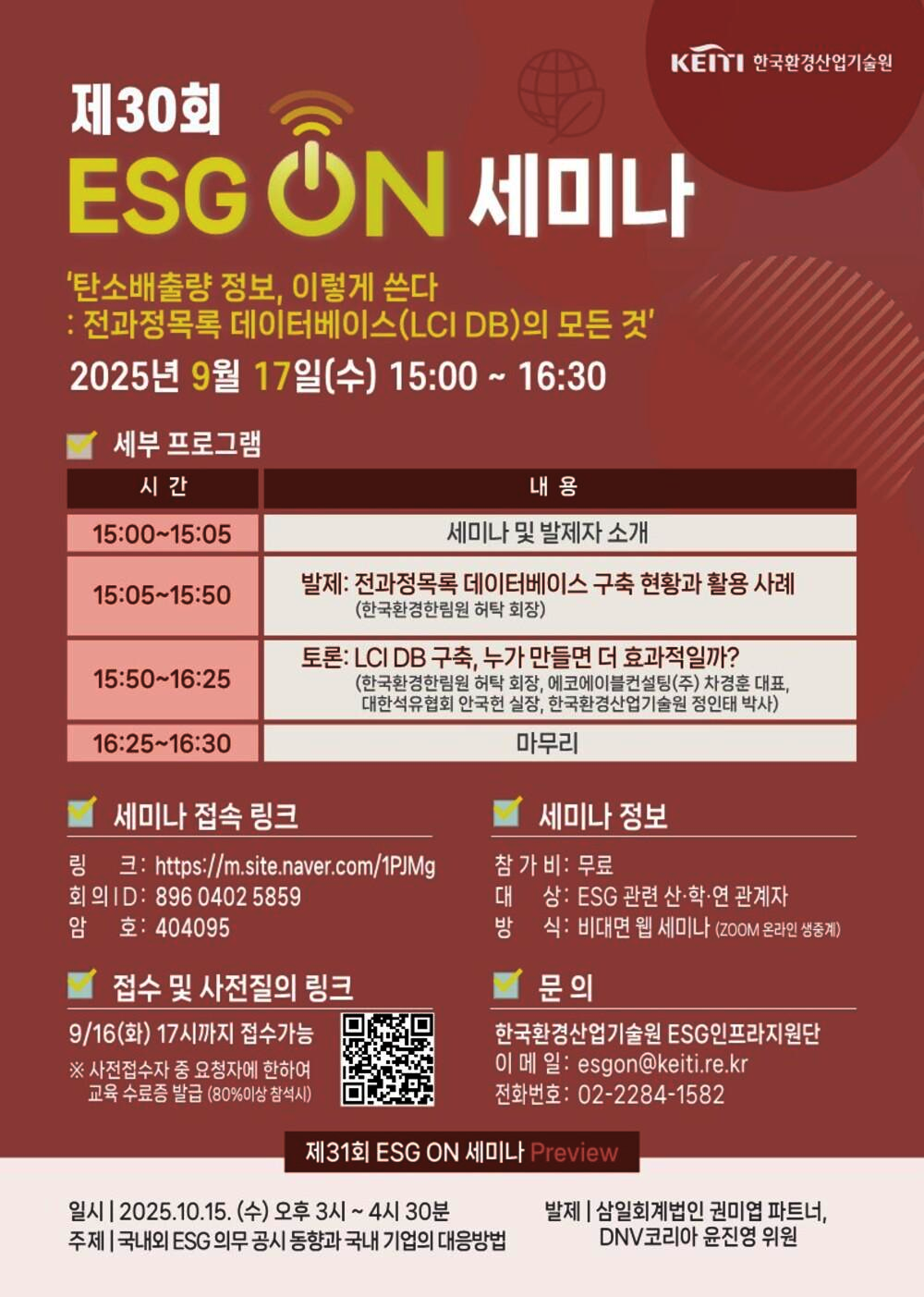 제30회
KEITI 한국환경산업기술원
ESGON 세미나
'탄소배출량 정보, 이렇게 쓴다 : 전과정목록 데이터베이스(LCI DB)의 모든 것'
2025년 9월 17일(수) 15:00~16:30
세부 프로그램
시간
15:00~15:05
15:05~15:50
15:50~16:25
16:25~16:30
내용
세미나 및 발제자 소개
발제: 전과정목록 데이터베이스 구축 현황과 활용 사례 (한국환경한림원 허탁 회장)
토론: LCI DB 구축, 누가 만들면 더 효과적일까? (한국환경한림원 허탁 회장, 에코에이블컨설팅(주) 차경훈 대표, 대한석유협회 안국헌 실장, 한국환경산업기술원 정인태 박사)
마무리
세미나 정보
세미나 접속 링크
링크: https://m.site.naver.com/1PJMg
회의 ID: 8960402 5859
암호: 404095
접수 및 사전질의 링크
9/16(화) 17시까지 접수가능
※ 사전접수자 중 요청자에 한하여 교육 수료증 발급 (80%이상 참석시)
참 가 비: 무료
대상: ESG 관련 산·학·연 관계자
방식: 비대면 웹 세미나 (ZOOM 온라인 생중계)
문의
한국환경산업기술원 ESG인프라지원단
이메일: esgon@keiti.re.kr
전화번호: 02-2284-1582
제31회 ESG ON 세미나 Preview
일시 | 2025.10.15. (수) 오후 3시~4시 30분 주제 | 국내외 ESG 의무 공시 동향과 국내 기업의 대응방법
발제 | 삼일회계법인 권미엽 파트너, DNV코리아 윤진영 위원