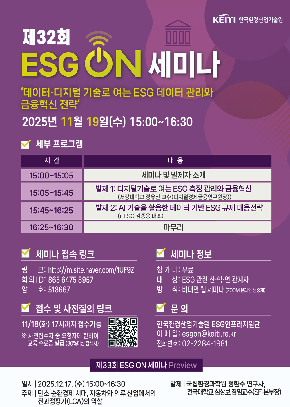 KEITI 한국환경산업기술원
제32회 ESG ON 세미나
'데이터·디지털 기술로 여는 ESG 데이터 관리와 금융혁신 전략'
2025년 11월 19일(수) 15:00~16:30
세부 프로그램
시간 - 내용
15:00~15:05 - 세미나 및 발제자 소개
15:05~15:45 - 발제 1: 디지털기술로 여는 ESG 측정 관리와 금융혁신 (서강대학교 정유신 교수(디지털경제금융연구원장))
15:45~16:25 - 발제 2: AI 기술을 활용한 데이터 기반 ESG 규제 대응전략 (i-ESG 김종웅 대표)
16:25~16:30 - 마무리
세미나 접속 링크
링크: http://m.site.naver.com/1UF9Z
회의 ID: 8656475 8957
암호: 518667
접수 및 사전질의 링크 https://m.site.naver.com/1UD5Y
11/18(화) 17시까지 접수가능
※ 사전접수자 중 요청자에 한하여 교육 수료증 발급 (80%이상 참석시)
세미나 정보
참 가 비: 무료
대상: ESG 관련 산·학·연 관계자
방식: 비대면 웹 세미나 (ZOOM 온라인 생중계)
문의
한국환경산업기술원 ESG인프라지원단
이메일: esgon@keiti.re.kr
전화번호: 02-2284-1981
제33회 ESG ON 세미나 Preview
일시 | 2025.12.17. (수) 15:00~16:30
주제 | 탄소·순환경제 시대, 자동차와 의류 산업에서의 전과정평가(LCA)의 역할
발제 | 국립환경과학원 정환수 연구사, 건국대학교 심상보 겸임교수(SFI본부장)