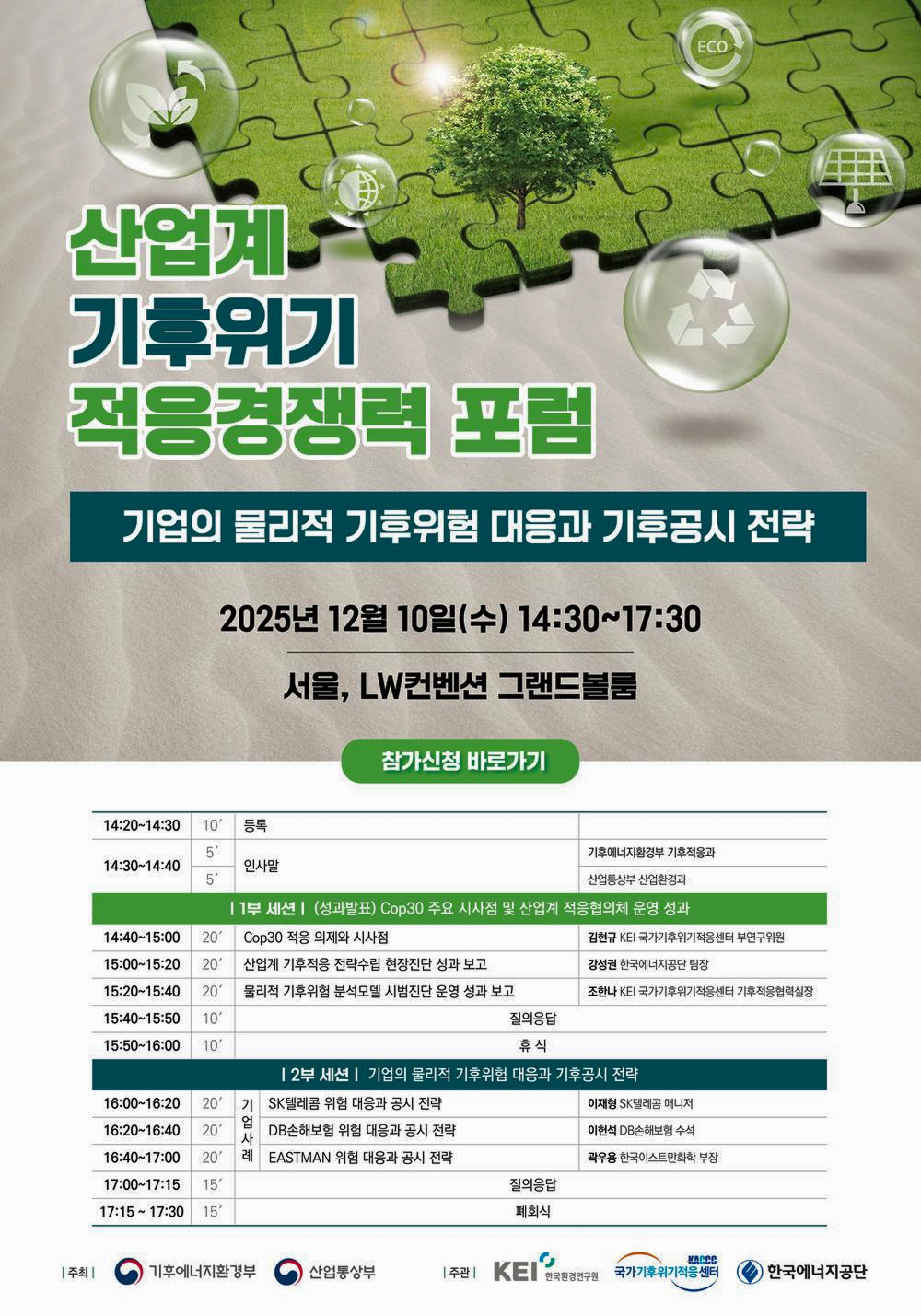 ECO
산업계 기후위기 적응경쟁력 포럼
기업의 물리적 기후위험 대응과 기후공시 전략
2025년 12월 10일(수) 14:30~17:30
서울, LW컨벤션 그랜드볼룸
참가신청 바로가기
14:20~14:30
10′
등록
5
기후에너지환경부 기후적응과
14:30~14:40
인사말
5
산업통상부 산업환경과
| 1부 세션 | (성과발표) Cop30 주요 시사점 및 산업계 적응협의체 운영 성과
14:40~15:00 20'
Cop30 적응 의제와 시사점
김현규 KEI 국가기후위기적응센터 부연구위원
15:00~15:20
20′
산업계 기후적응 전략수립 현장진단 성과 보고
강성권 한국에너지공단 팀장
15:20~15:40
20'
물리적 기후위험 분석모델 시범진단 운영 성과 보고
조한나 KEI 국가기후위기적응센터 기후적응협력실장
15:40~15:50 10'
질의응답
15:50~16:00 10
휴식
16:00~16:20 20' 기
| 2부 세션 | 기업의 물리적 기후위험 대응과 기후공시 전략
16:20~16:40 20′
기업사례
SK텔레콤 위험 대응과 공시 전략
이재형 SK텔레콤 매니저
16:40~17:00 20' 례
DB손해보험 위험 대응과 공시 전략
이헌석 DB손해보험 수석
17:00~17:15 15'
EASTMAN 위험 대응과 공시 전략
질의응답
곽우용 한국이스트만화학 부장
17:15~17:30 15'
폐회식
| 주최 |
기후에너지환경부
산업통상부
| 주관 |
KEI
한국환경연구원
KACCO 국가기후위기적응센터
한국에너지공단