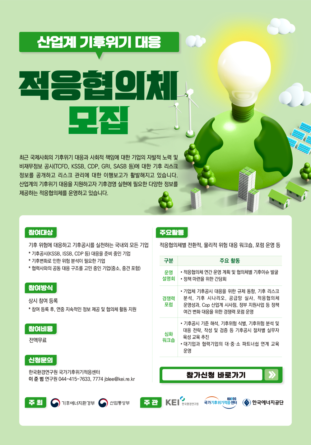 산업계 기후위기 대응
적응협의체
모집
최근 국제사회의 기후위기 대응과 사회적 책임에 대한 기업의 자발적 노력 및 비재무정보 공시(TCFD, KSSB, CDP, GRI, SASB 등)에 대한 기후 리스크 정보를 공개하고 리스크 관리에 대한 이행보고가 활발해지고 있습니다.
산업계의 기후위기 대응을 지원하고자 기후경영 실현에 필요한 다양한 정보를 제공하는 적응협의체를 운영하고 있습니다.
참여대상
기후 위험에 대응하고 기후공시를 실천하는 국내외 모든 기업
* 기후공시(KSSB, ISSB, CDP 등) 대응을 준비 중인 기업
* 기후변화로 인한 위험 분석이 필요한 기업
* 협력사와의 공동 대응 구조를 고민 중인 기업(중소, 중견 포함)
참여방식
상시 참여 등록
* 참여 등록 후, 연중 지속적인 정보 제공 및 협의체 활동 지원
참여비용
전액무료
주요활동
적응협의체별 전환적, 물리적 위험 대응 워크숍, 포럼 운영 등
구분
주요 활동
운영 설명회
적응협의체 연간 운영 계획 및 협의체별 기후이슈 발굴 정책 마련을 위한 간담회
경쟁력 포럼
기업체 기후공시 대응을 위한 규제 동향, 기후 리스크 분석, 기후 시나리오, 공급망 실사, 적응협의체 운영성과, Cop 산업계 시사점, 정부 지원사업 등 정책 여건 변화 대응을 위한 경쟁력 포럼 운영
기후공시 기준 해석, 기후위험 식별, 기후위험 분석 및 대응 전략, 작성 및 검증 등 기후공시 절차별 실무자 육성 교육 추진
심화 워크숍
대기업과 협력기업의 대·중·소 파트너쉽 연계 교육 운영
신청문의
한국환경연구원 국가기후위기적응센터
이준범 연구원 044-415-7633, 7774 jblee@kei.re.kr
참가신청 바로가기
주최
기후에너지환경부
산업통상부
주관
KEI 한국환경연구원
국가기후위기적응센터
KACCO
한국에너지공단