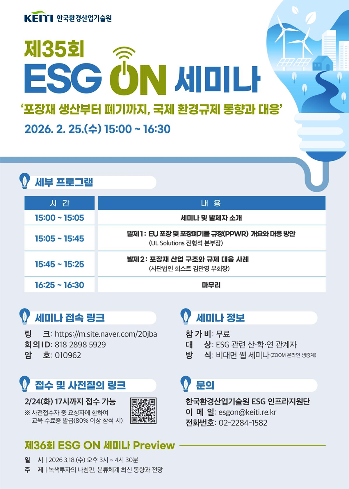 KEITI 한국환경산업기술원
제35회 ESG ON 세미나
'포장재 생산부터 폐기까지, 국제 환경규제 동향과 대응'
2026. 2. 25.(수) 15:00~16:30
세부 프로그램
시간 - 내용
15:00~15:05 - 세미나 및 발제자 소개
15:05~15:45 - 발제1: EU 포장 및 포장폐기물 규정(PPWR) 개요와 대응 방안 (UL Solutions 전형석 본부장)
15:45~15:25 - 발제 2: 포장재 산업 구조와 규제 대응 사례 (사단법인 희스트 김만영 부회장)
16:25~16:30 - 마무리
세미나 접속 링크
링크: https://m.site.naver.com/20jba
회의 ID: 818 2898 5929
암호: 010962
접수 및 사전질의 링크
2/24(화) 17시까지 접수 가능
※ 사전접수자 중 요청자에 한하여 교육 수료증 발급(80% 이상 참석 시)
세미나 정보
참가비: 무료
대상: ESG 관련 산·학·연 관계자
방식: 비대면 웹 세미나 (ZOOM 온라인 생중계)
문의
한국환경산업기술원 ESG 인프라지원단
이메일: esgon@keiti.re.kr
전화번호: 02-2284-1582
제36회 ESG ON 세미나 Preview
일시 2026.3.18.(수) 오후 3시~4시 30분
주제 녹색투자의 나침판, 분류체계 최신 동향과 전망